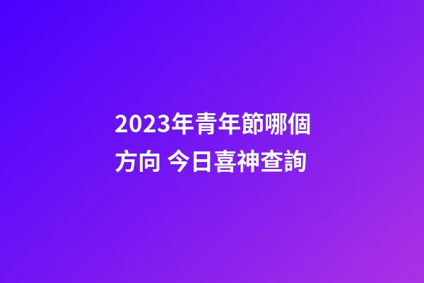 2023年青年節哪個方向 今日喜神查詢